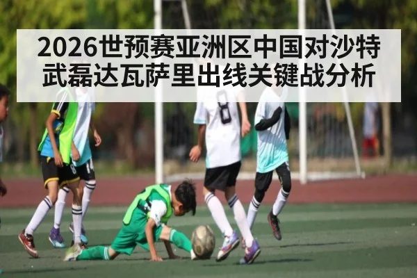 2026世预赛亚洲区中国对沙特武磊达瓦萨里出线关键战分析