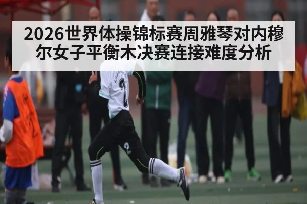 2026世界体操锦标赛周雅琴对内穆尔女子平衡木决赛连接难度分析